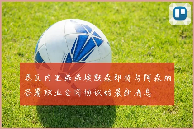 恩瓦内里弟弟埃默森即将与阿森纳签署职业合同协议的最新消息