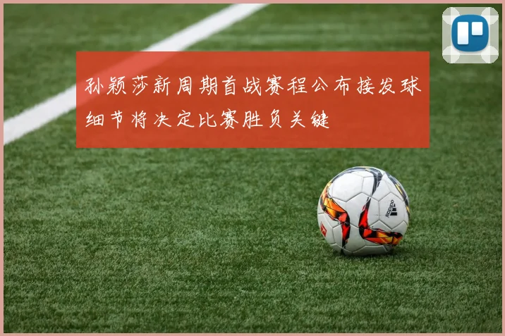 孙颖莎新周期首战赛程公布接发球细节将决定比赛胜负关键
