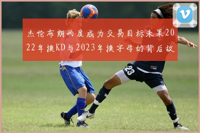 杰伦布朗两度成为交易目标未果2022年换KD与2023年换字母的背后故事