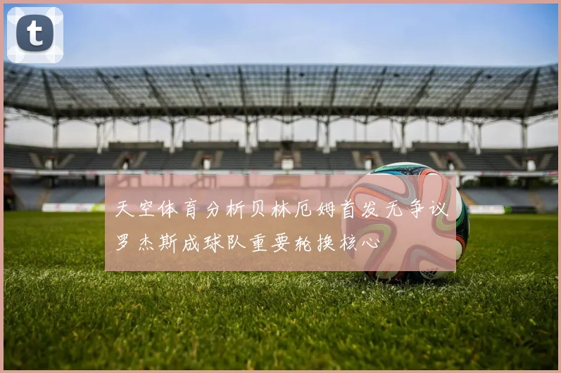 天空体育分析贝林厄姆首发无争议罗杰斯成球队重要轮换核心