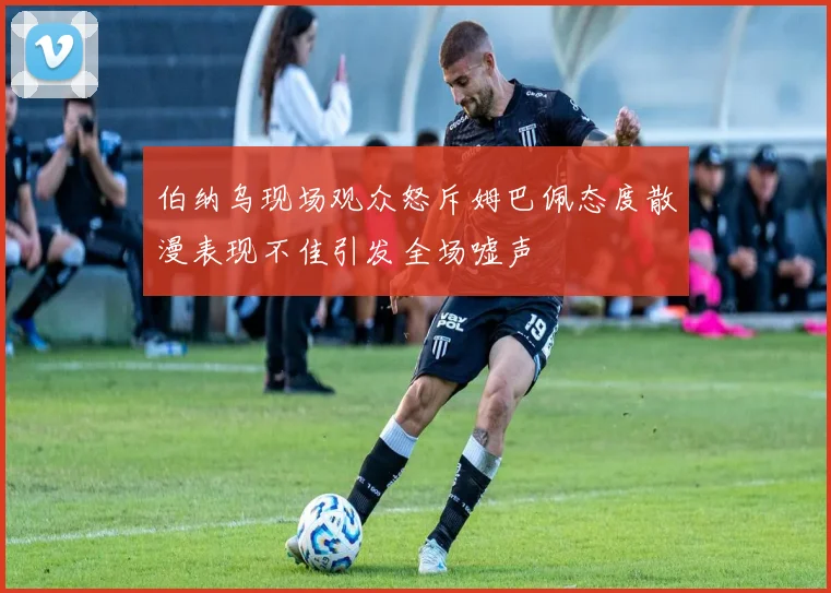 伯纳乌现场观众怒斥姆巴佩态度散漫表现不佳引发全场嘘声
