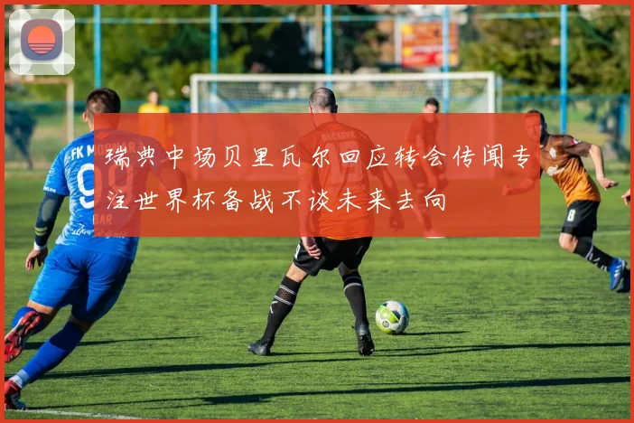 瑞典中场贝里瓦尔回应转会传闻专注世界杯备战不谈未来去向
