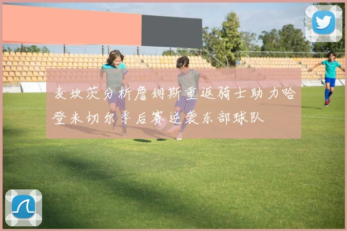 麦坎茨分析詹姆斯重返骑士助力哈登米切尔季后赛逆袭东部球队