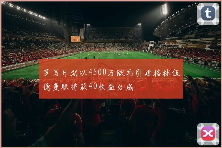 罗马计划以4500万欧元引进格林伍德曼联将获40收益分成