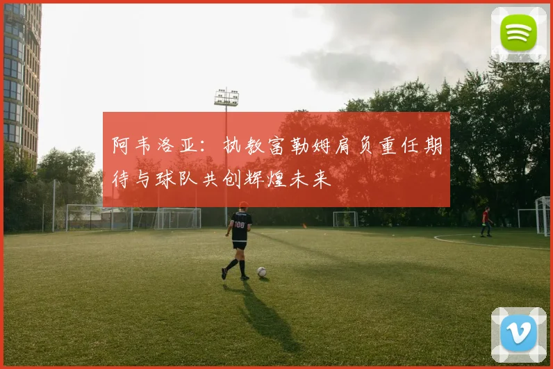 阿韦洛亚：执教富勒姆肩负重任期待与球队共创辉煌未来