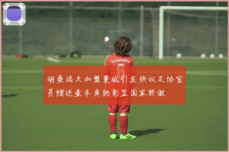 胡桑诺夫加盟曼城引发热议足协官员赠送豪车奔驰彰显国家骄傲