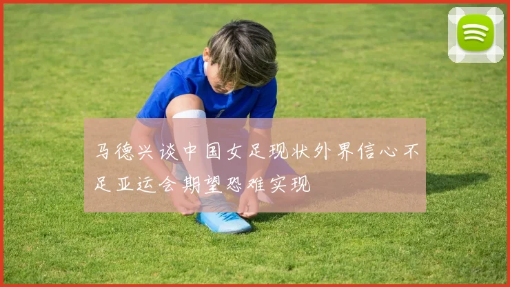 马德兴谈中国女足现状外界信心不足亚运会期望恐难实现