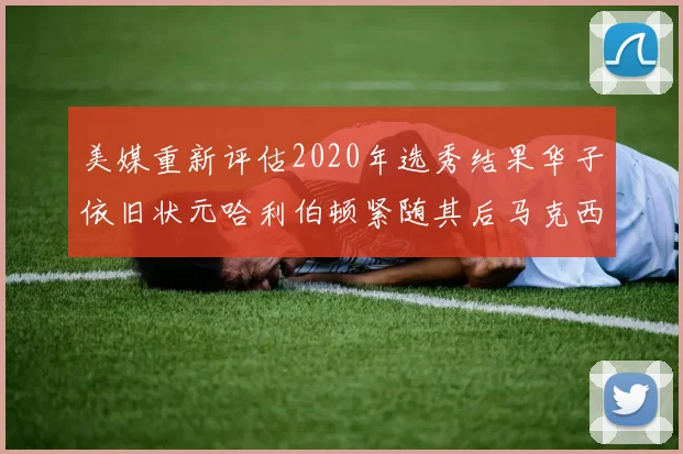 美媒重新评估2020年选秀结果华子依旧状元哈利伯顿紧随其后马克西位列探花