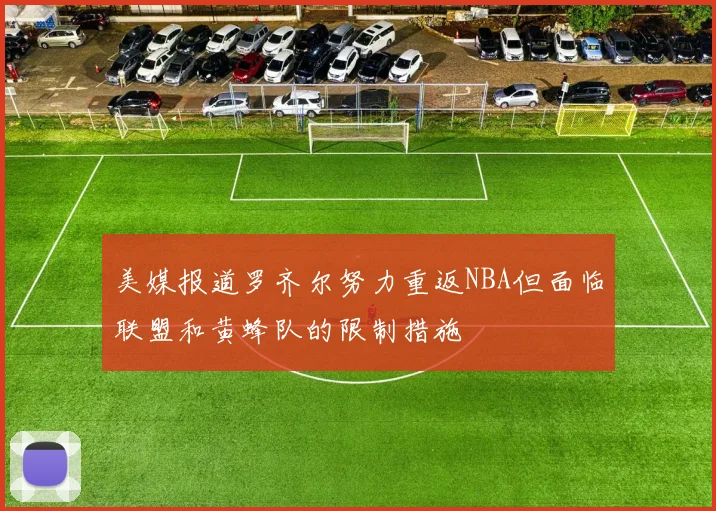 美媒报道罗齐尔努力重返NBA但面临联盟和黄蜂队的限制措施