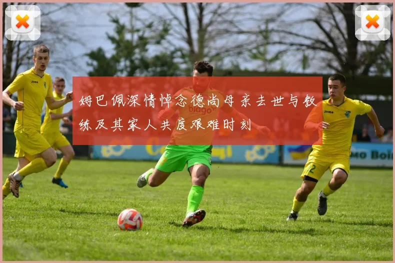 姆巴佩深情悼念德尚母亲去世与教练及其家人共度艰难时刻