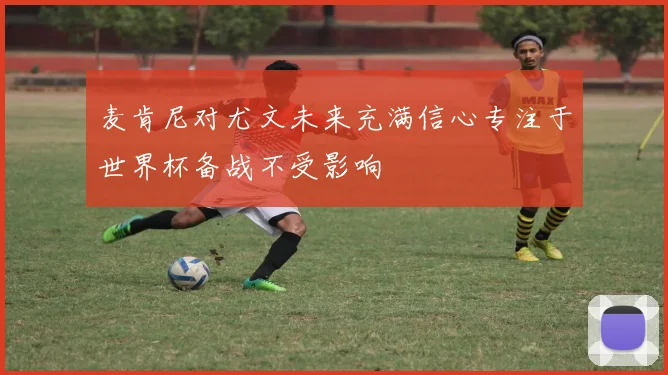 麦肯尼对尤文未来充满信心专注于世界杯备战不受影响