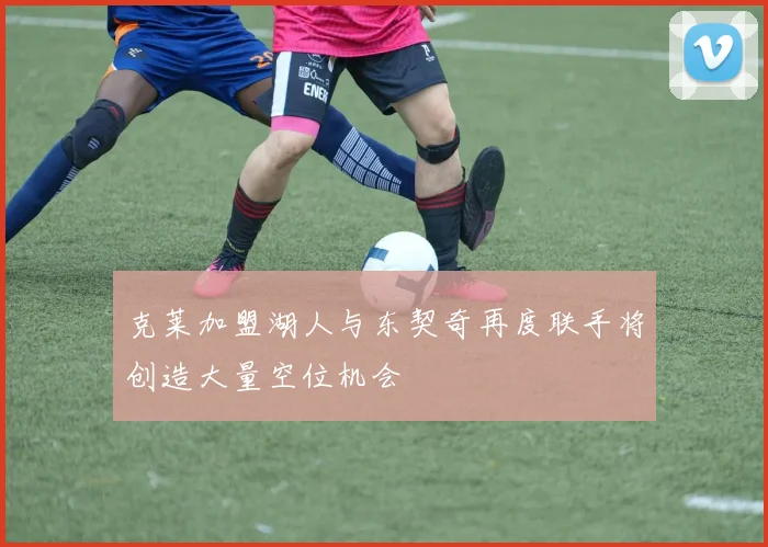 克莱加盟湖人与东契奇再度联手将创造大量空位机会