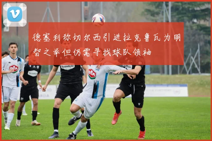 德塞利称切尔西引进拉克鲁瓦为明智之举但仍需寻找球队领袖