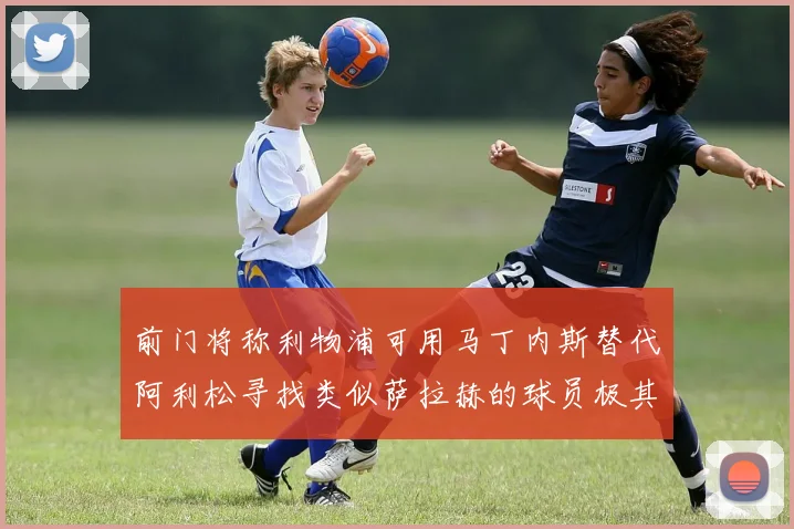 前门将称利物浦可用马丁内斯替代阿利松寻找类似萨拉赫的球员极其困难