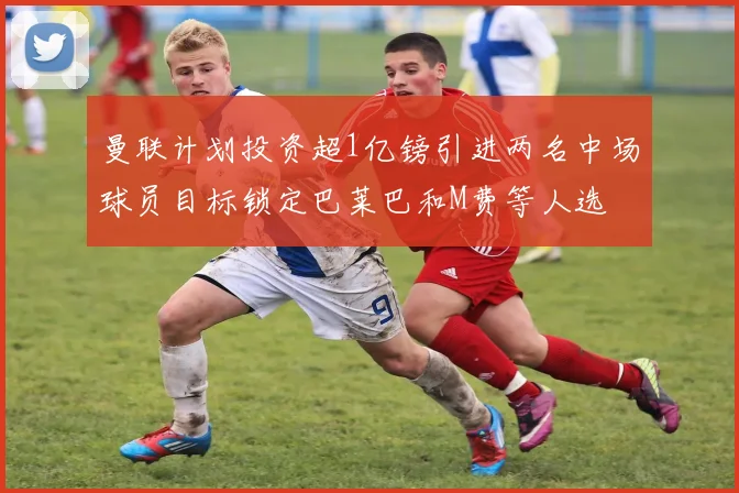 曼联计划投资超1亿镑引进两名中场球员目标锁定巴莱巴和M费等人选