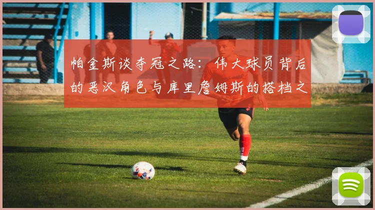 帕金斯谈夺冠之路：伟大球员背后的恶汉角色与库里詹姆斯的搭档之道